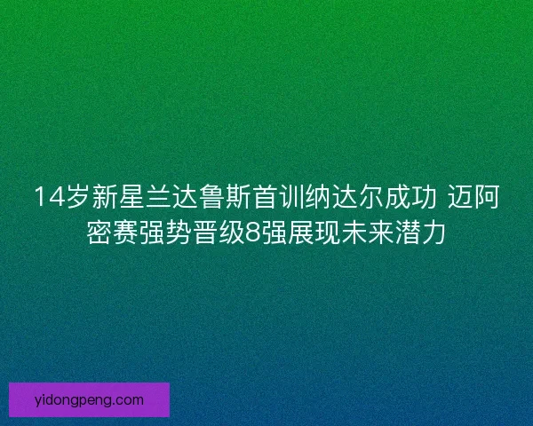 14岁新星兰达鲁斯首训纳达尔成功 迈阿密赛强势晋级8强展现未来潜力