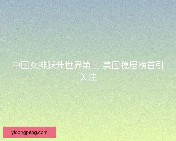 中国女排跃升世界第三 美国稳居榜首引关注