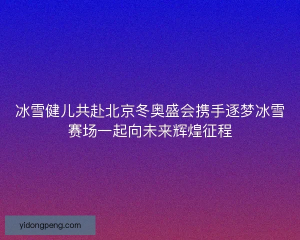 冰雪健儿共赴北京冬奥盛会携手逐梦冰雪赛场一起向未来辉煌征程