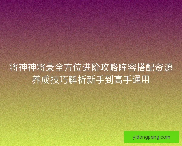 将神神将录全方位进阶攻略阵容搭配资源养成技巧解析新手到高手通用