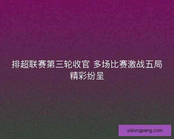 排超联赛第三轮收官 多场比赛激战五局精彩纷呈