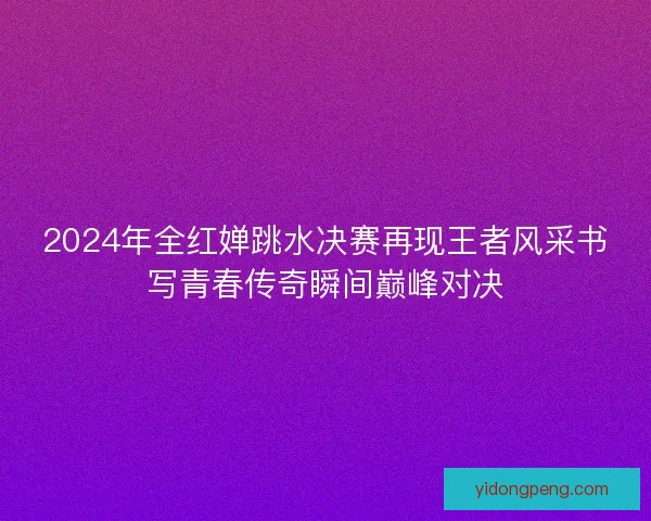 2024年全红婵跳水决赛再现王者风采书写青春传奇瞬间巅峰对决