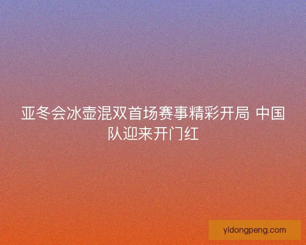 亚冬会冰壶混双首场赛事精彩开局 中国队迎来开门红
