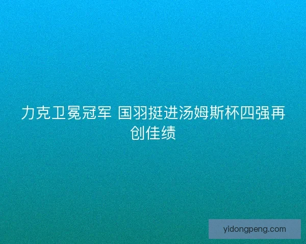 力克卫冕冠军 国羽挺进汤姆斯杯四强再创佳绩 力克卫冕冠军 国羽挺进汤姆斯杯四强再创佳绩
