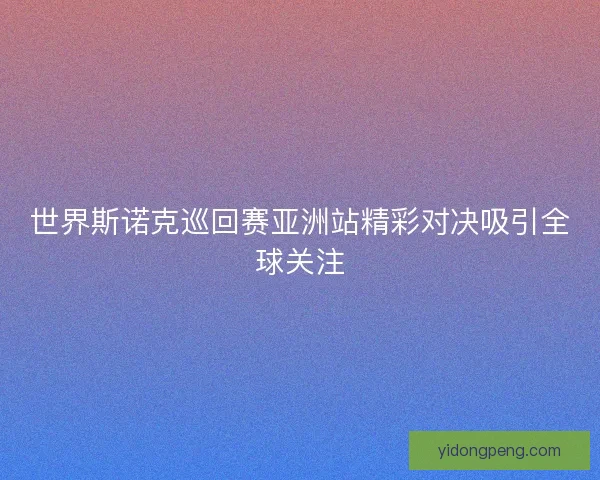 世界斯诺克巡回赛亚洲站精彩对决吸引全球关注 世界斯诺克巡回赛亚洲站精彩对决吸引全球关注
