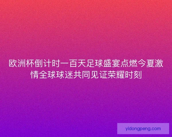欧洲杯倒计时一百天足球盛宴点燃今夏激情全球球迷共同见证荣耀时刻