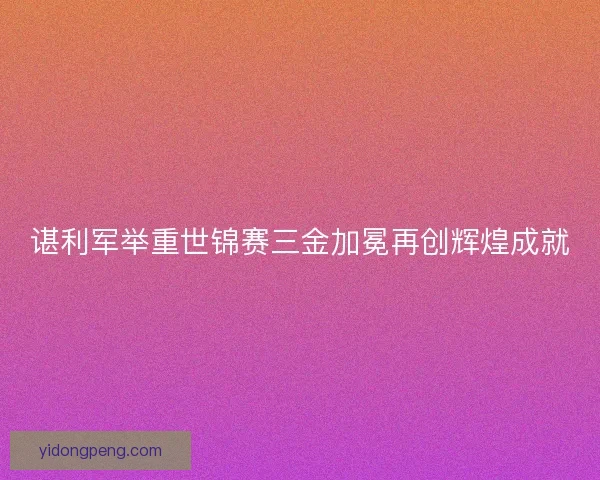 谌利军举重世锦赛三金加冕再创辉煌成就 谌利军举重世锦赛三金加冕再创辉煌成就
