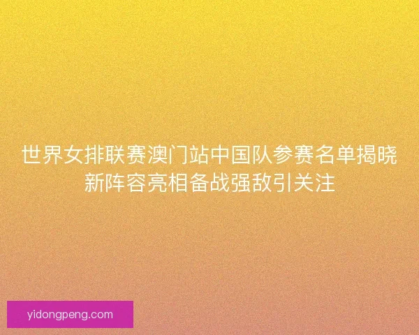 世界女排联赛澳门站中国队参赛名单揭晓新阵容亮相备战强敌引关注