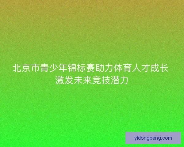 北京市青少年锦标赛助力体育人才成长 激发未来竞技潜力 北京市青少年锦标赛助力体育人才成长 激发未来竞技潜力