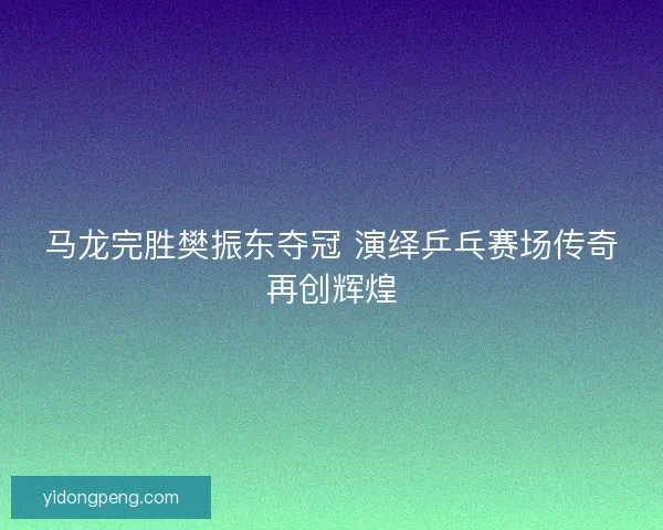 马龙完胜樊振东夺冠 演绎乒乓赛场传奇再创辉煌