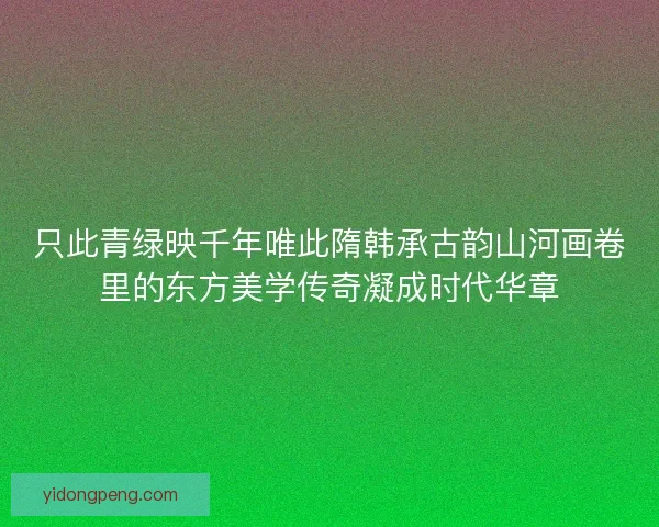 只此青绿映千年唯此隋韩承古韵山河画卷里的东方美学传奇凝成时代华章 只此青绿映千年唯此隋韩承古韵山河画卷里的东方美学传奇凝成时代华章