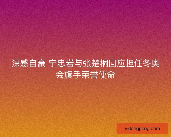 深感自豪 宁忠岩与张楚桐回应担任冬奥会旗手荣誉使命